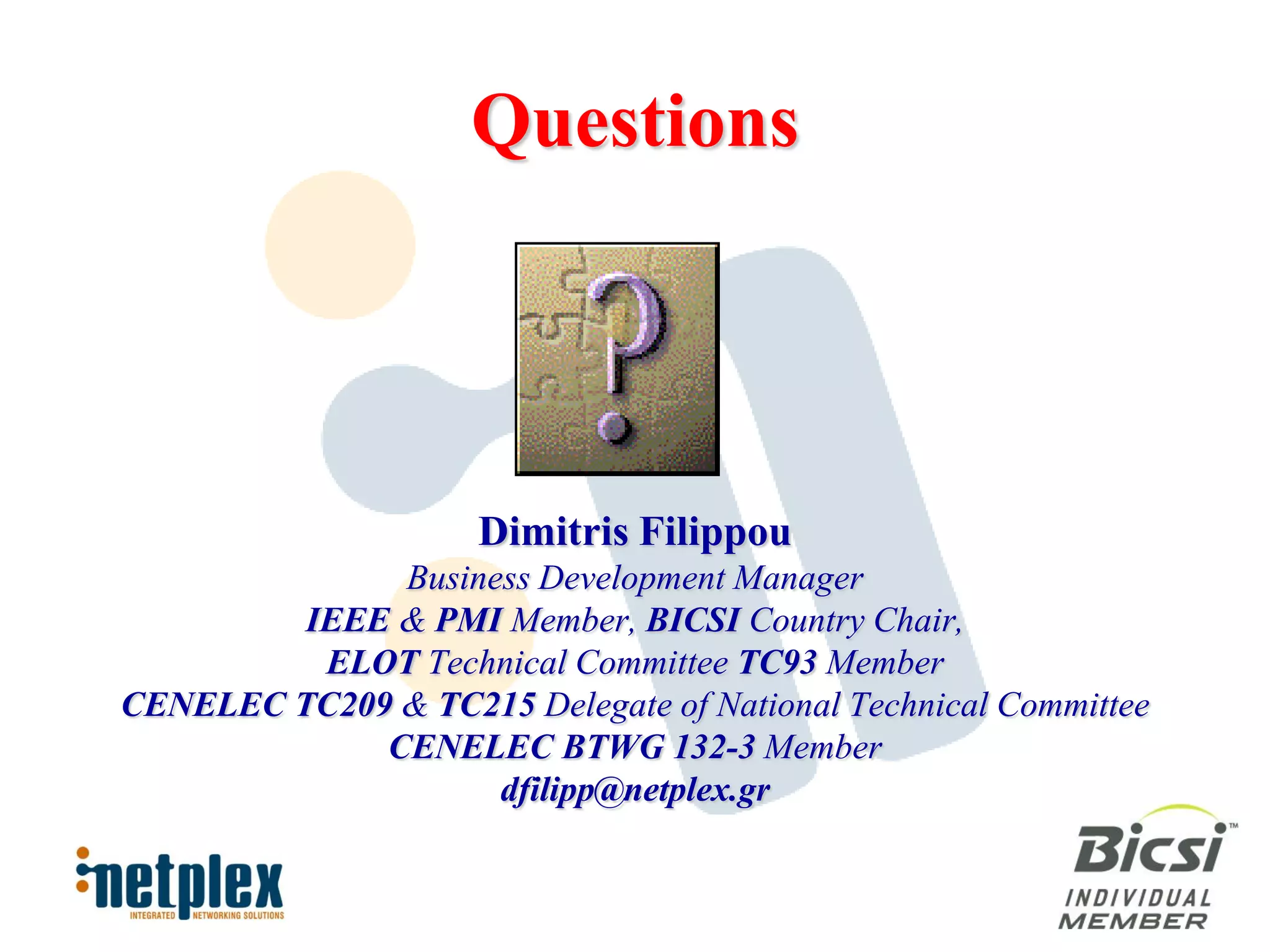 Questions




                     Dimitris Filippou
              Business Development Manager
         IEEE & PMI Member, BICSI Country Chair,
          ELOT Technical Committee TC93 Member
CENELEC TC209 & TC215 Delegate of National Technical Committee
             CENELEC BTWG 132-3 Member
                    dfilipp@netplex.gr
 