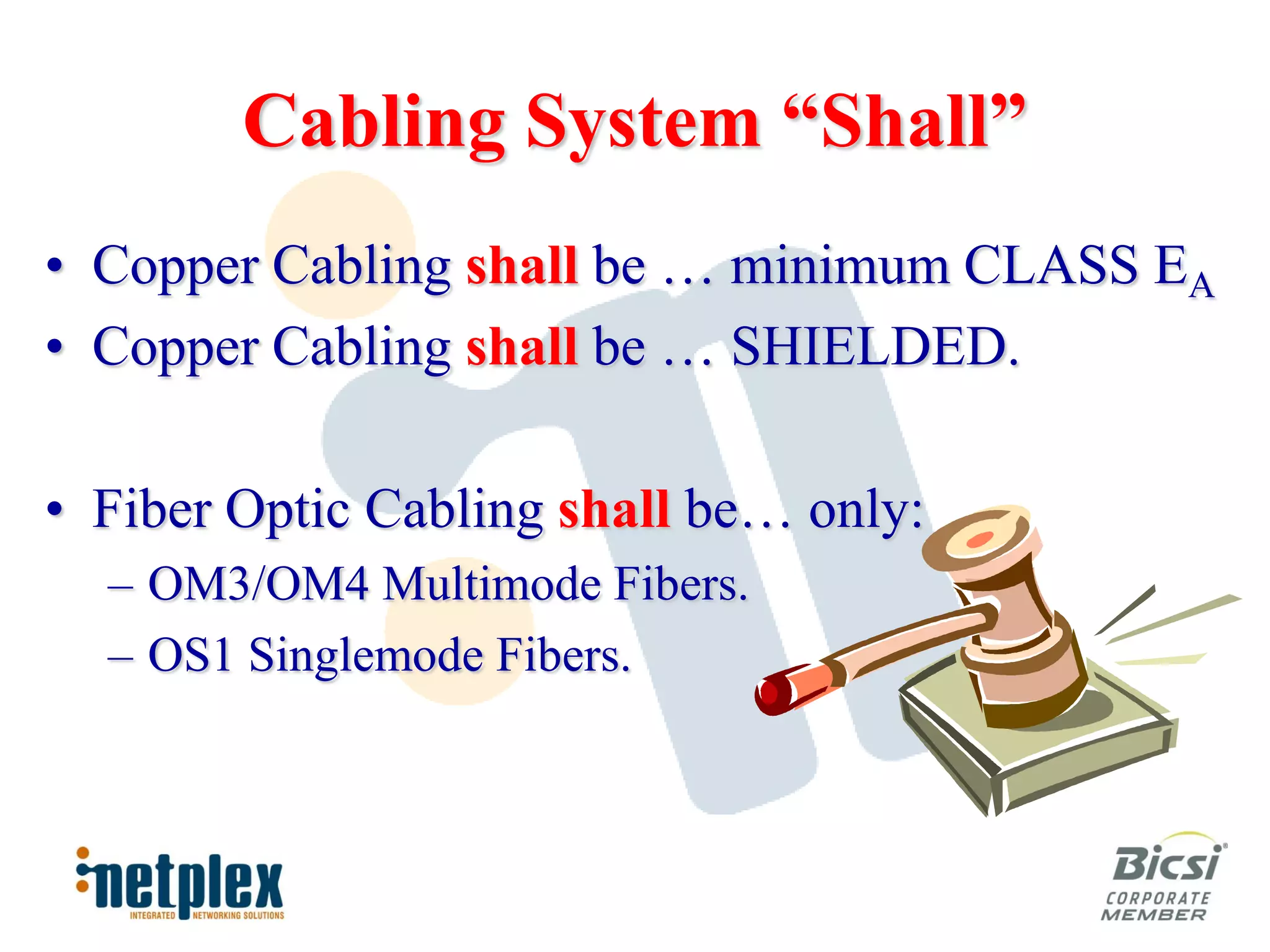 Cabling System “Shall”
• Copper Cabling shall be … minimum CLASS EA
• Copper Cabling shall be … SHIELDED.

• Fiber Optic Cabling shall be… only:
  – OM3/OM4 Multimode Fibers.
  – OS1 Singlemode Fibers.
 