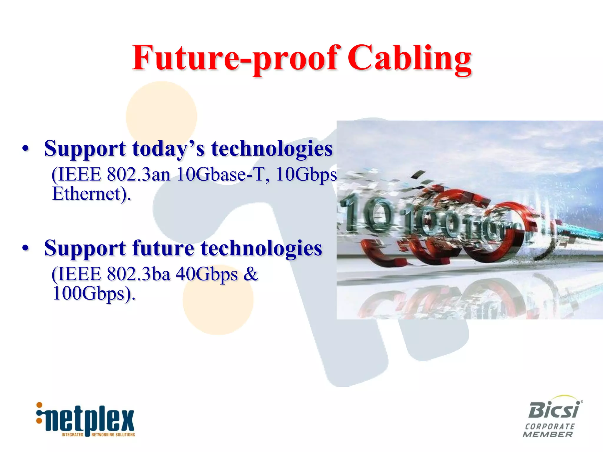 Future-proof Cabling

• Support today’s technologies
  (IEEE 802.3an 10Gbase-T, 10Gbps
  Ethernet).

• Support future technologies
  (IEEE 802.3ba 40Gbps &
  100Gbps).
 