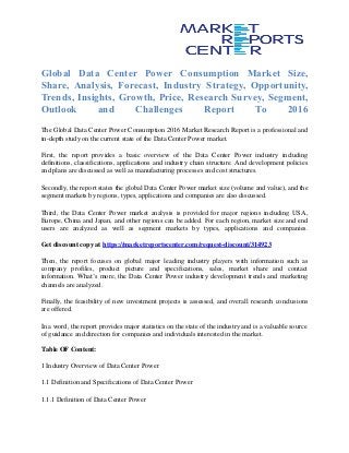Global Data Center Power Consumption Market Size,
Share, Analysis, Forecast, Industry Strategy, Opportunity,
Trends, Insights, Growth, Price, Research Survey, Segment,
Outlook and Challenges Report To 2016
The Global Data Center Power Consumption 2016 Market Research Report is a professional and
in-depth study on the current state of the Data Center Power market.
First, the report provides a basic overview of the Data Center Power industry including
definitions, classifications, applications and industry chain structure. And development policies
and plans are discussed as well as manufacturing processes and cost structures.
Secondly, the report states the global Data Center Power market size (volume and value), and the
segment markets by regions, types, applications and companies are also discussed.
Third, the Data Center Power market analysis is provided for major regions including USA,
Europe, China and Japan, and other regions can be added. For each region, market size and end
users are analyzed as well as segment markets by types, applications and companies.
Get discount copy at https://marketreportscenter.com/request-discount/314923
Then, the report focuses on global major leading industry players with information such as
company profiles, product picture and specifications, sales, market share and contact
information. What’s more, the Data Center Power industry development trends and marketing
channels are analyzed.
Finally, the feasibility of new investment projects is assessed, and overall research conclusions
are offered.
In a word, the report provides major statistics on the state of the industry and is a valuable source
of guidance and direction for companies and individuals interested in the market.
Table OF Content:
1 Industry Overview of Data Center Power
1.1 Definition and Specifications of Data Center Power
1.1.1 Definition of Data Center Power
 