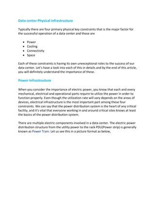 Data center Physical infrastructure
Typically there are four primary physical key constraints that is the major factor for
the successful operation of a data center and those are
• Power
• Cooling
• Connectivity
• Space
Each of these constraints is having its own unexceptional roles to the success of our
data center. Let’s have a look into each of this in details and by the end of this article,
you will definitely understand the importance of these.
Power Infrastructure
When you consider the importance of electric power, you know that each and every
mechanical, electrical and operational parts require to utilize the power in order to
function properly. Even though the utilization rate will vary depends on the areas of
devices, electrical infrastructure is the most important part among these four
constraints. We can say that the power distribution system is the heart of any critical
facility, and it's vital that everyone working in and around critical sites knows at least
the basics of the power distribution system.
There are multiple electric components involved in a data center. The electric power
distribution structure from the utility power to the rack PDU(Power strip) is generally
known as Power Train. Let us see this in a picture format as below,
 