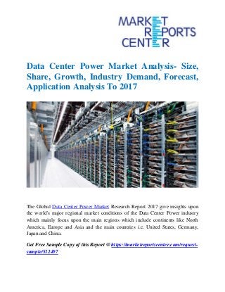 Data Center Power Market Analysis- Size,
Share, Growth, Industry Demand, Forecast,
Application Analysis To 2017
The Global Data Center Power Market Research Report 2017 give insights upon
the world's major regional market conditions of the Data Center Power industry
which mainly focus upon the main regions which include continents like North
America, Europe and Asia and the main countries i.e. United States, Germany,
Japan and China.
Get Free Sample Copy of this Report @ https://marketreportscenter.com/request-
sample/512497
 