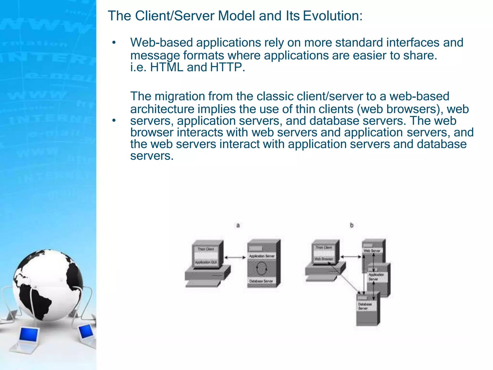 The Client/Server Model and Its Evolution:
• Web-based applications rely on more standard interfaces and
message formats where applications are easier to share.
i.e. HTML and HTTP.
•
The migration from the classic client/server to a web-based
architecture implies the use of thin clients (web browsers), web
servers, application servers, and database servers. The web
browser interacts with web servers and application servers, and
the web servers interact with application servers and database
servers.
 