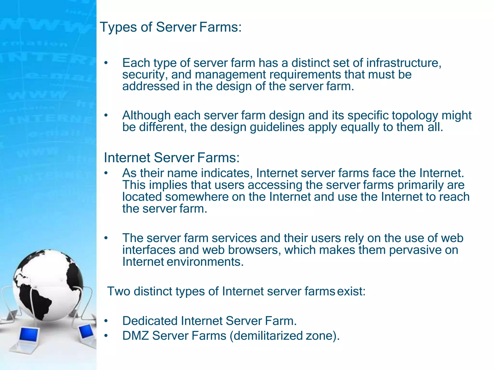 Types of Server Farms:
• Each type of server farm has a distinct set of infrastructure,
security, and management requirements that must be
addressed in the design of the server farm.
• Although each server farm design and its specific topology might
be different, the design guidelines apply equally to them all.
Internet Server Farms:
• As their name indicates, Internet server farms face the Internet.
This implies that users accessing the server farms primarily are
located somewhere on the Internet and use the Internet to reach
the server farm.
• The server farm services and their users rely on the use of web
interfaces and web browsers, which makes them pervasive on
Internet environments.
Two distinct types of Internet server farmsexist:
• Dedicated Internet Server Farm.
• DMZ Server Farms (demilitarized zone).
 
