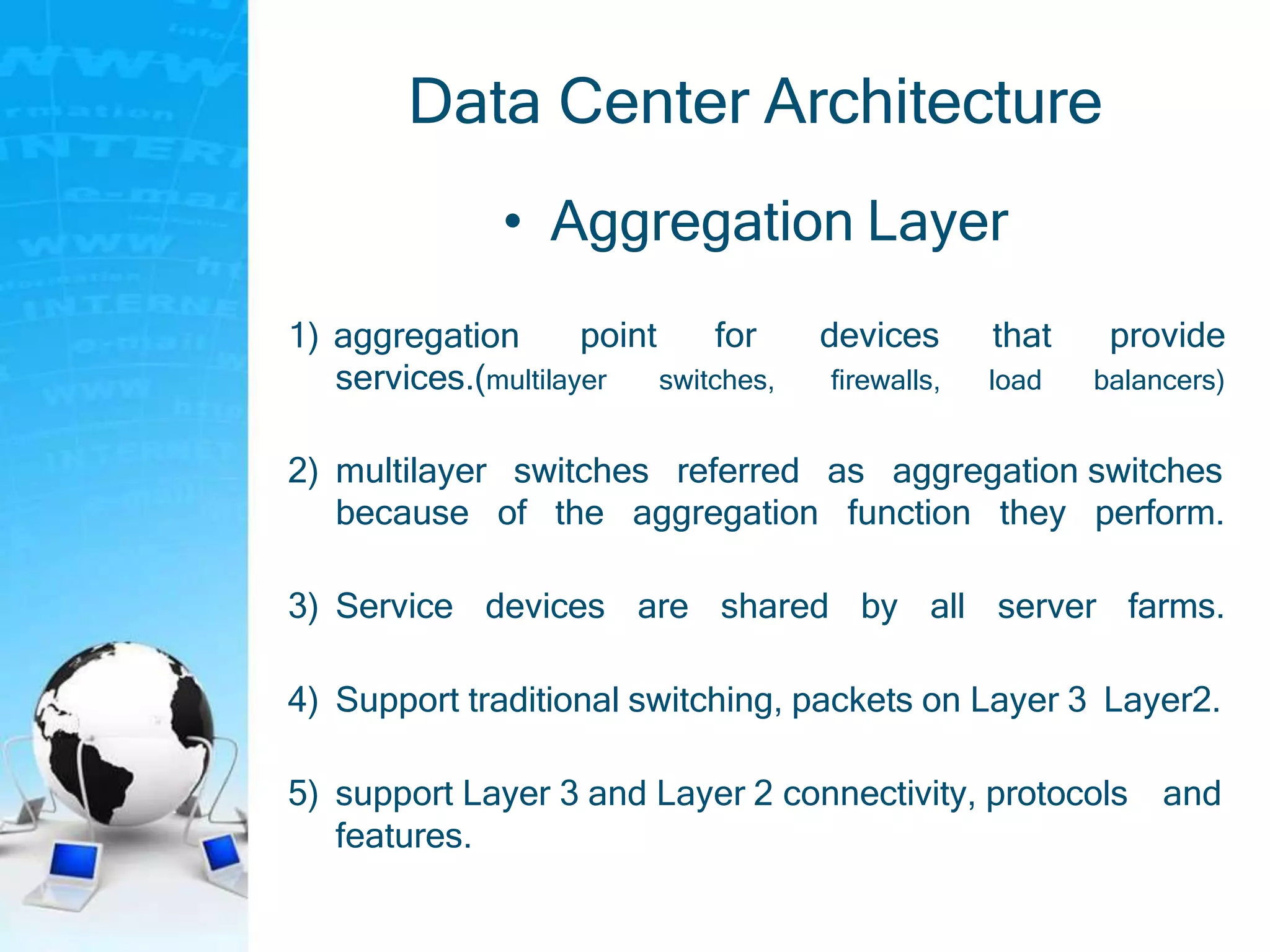Data Center Architecture
• Aggregation Layer
1) aggregation point for
switches,
devices
firewalls,
that
load
provide
balancers)services.(multilayer
2) multilayer switches referred as aggregation switches
because of the aggregation function they perform.
3) Service devices are shared by all server farms.
4) Support traditional switching, packets on Layer 3 Layer2.
5) support Layer 3 and Layer 2 connectivity, protocols and
features.
 