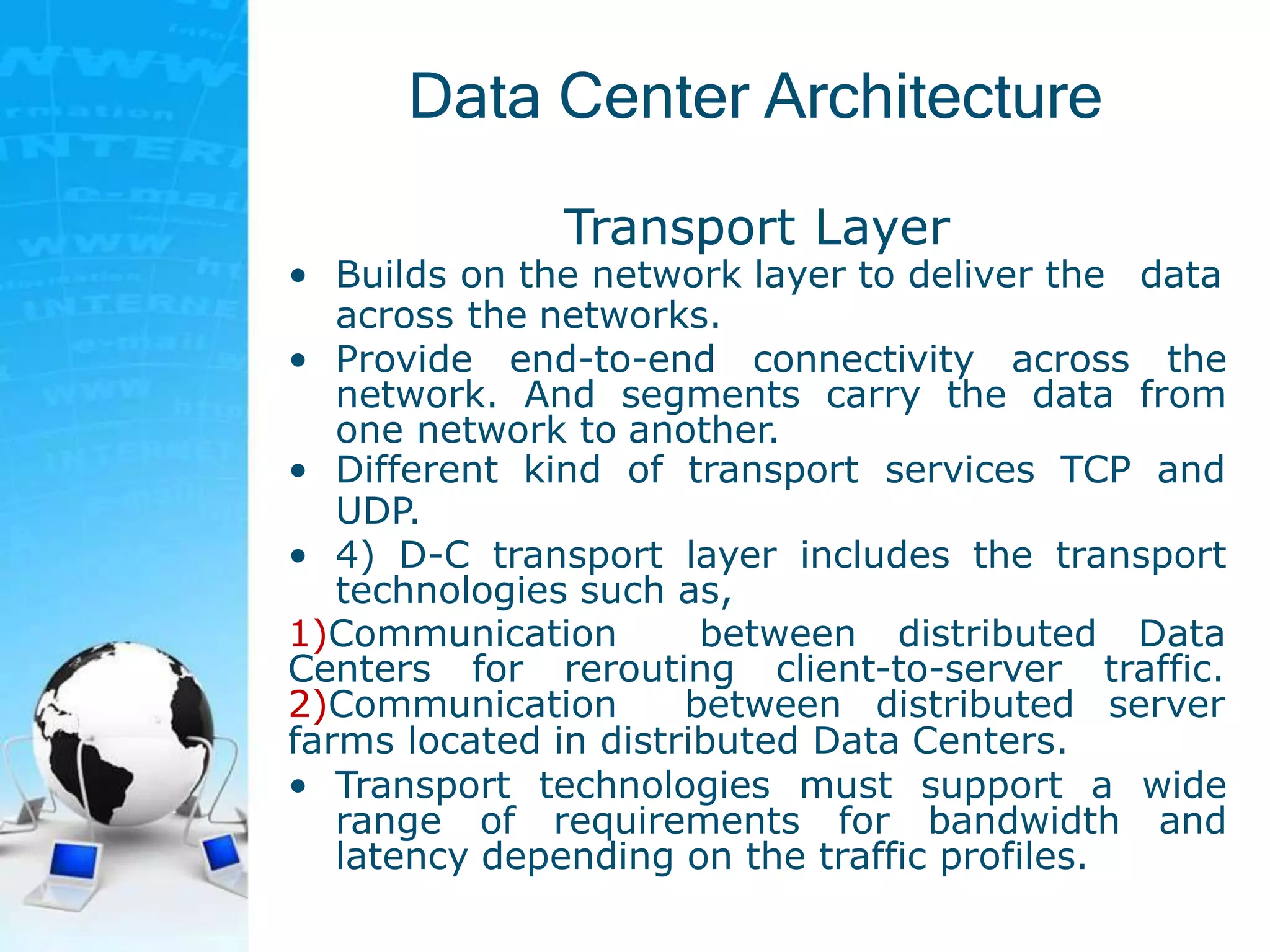 Data Center Architecture
Transport Layer
• Builds on the network layer to deliver the data
across the networks.
• Provide end-to-end connectivity across the
network. And segments carry the data from
one network to another.
• Different kind of transport services TCP and
UDP.
• 4) D-C transport layer includes the transport
technologies such as,
1)Communication between distributed Data
Centers for rerouting client-to-server traffic.
2)Communication between distributed server
farms located in distributed Data Centers.
• Transport technologies must support a wide
range of requirements for bandwidth and
latency depending on the traffic profiles.
 