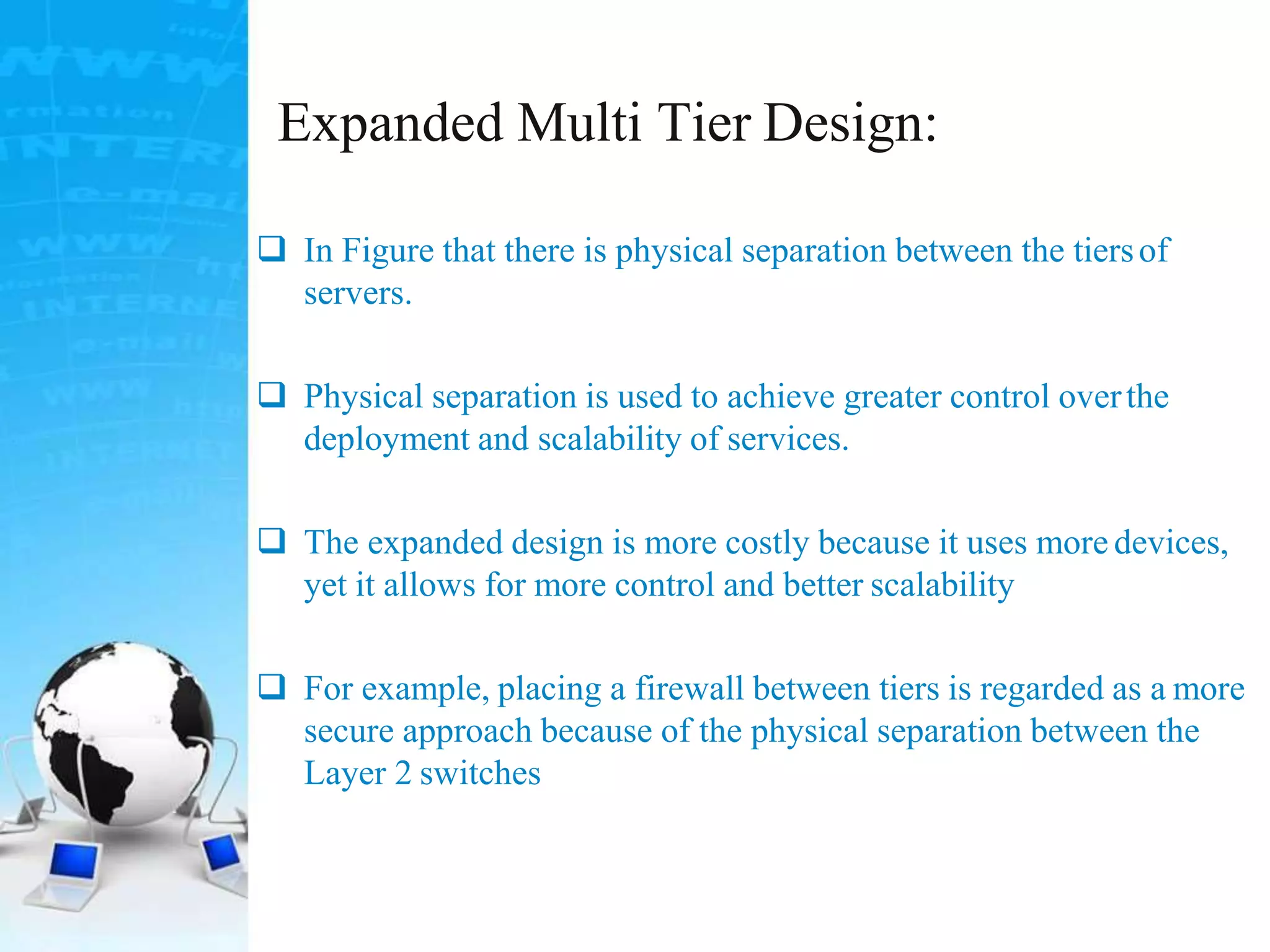 Expanded Multi Tier Design:
 In Figure that there is physical separation between the tiersof
servers.
 Physical separation is used to achieve greater control overthe
deployment and scalability of services.
 The expanded design is more costly because it uses more devices,
yet it allows for more control and better scalability
 For example, placing a firewall between tiers is regarded as a more
secure approach because of the physical separation between the
Layer 2 switches
 