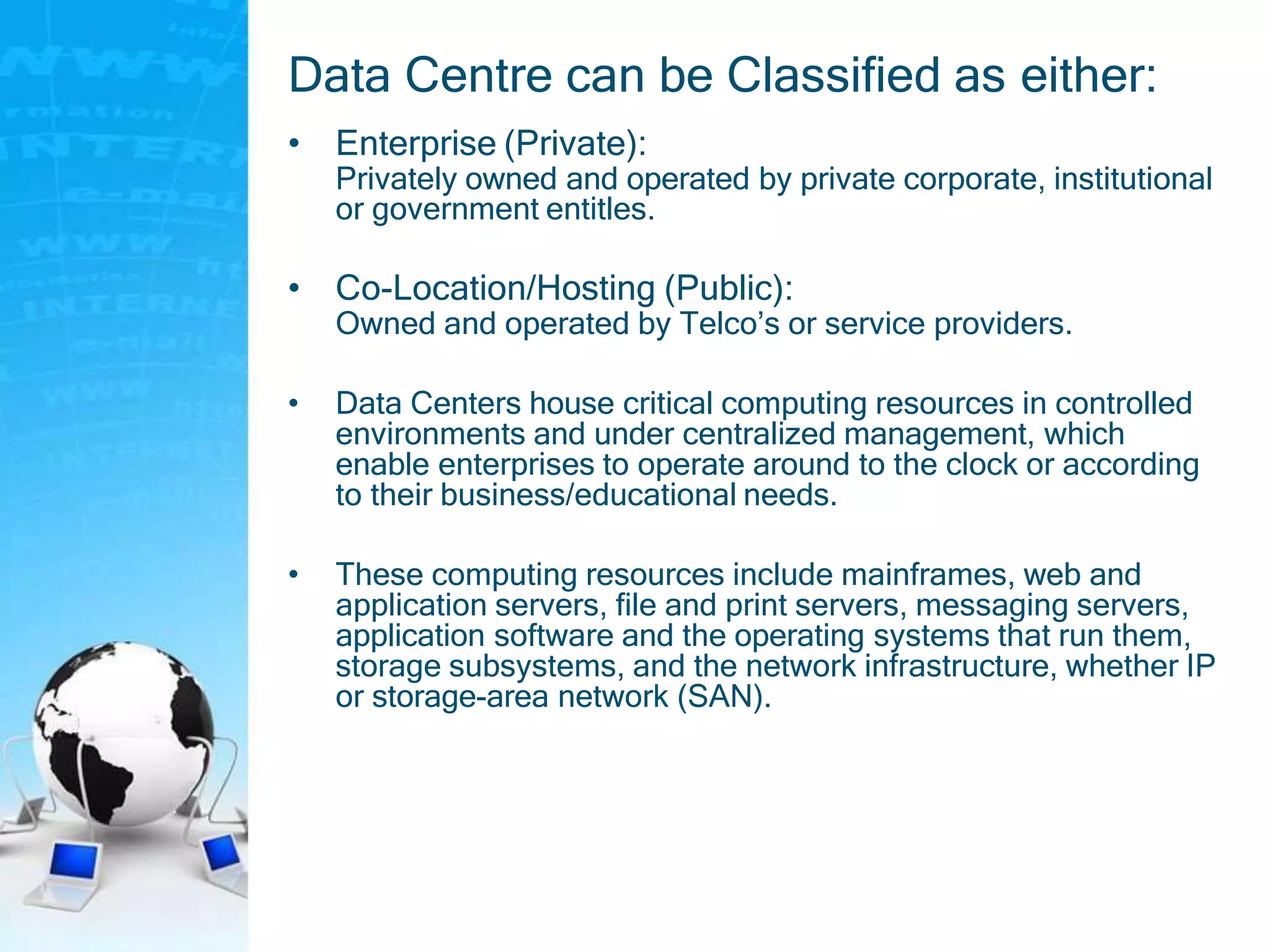 Data Centre can be Classified as either:
• Enterprise (Private):
Privately owned and operated by private corporate, institutional
or government entitles.
• Co-Location/Hosting (Public):
Owned and operated by Telco’s or service providers.
• Data Centers house critical computing resources in controlled
environments and under centralized management, which
enable enterprises to operate around to the clock or according
to their business/educational needs.
• These computing resources include mainframes, web and
application servers, file and print servers, messaging servers,
application software and the operating systems that run them,
storage subsystems, and the network infrastructure, whether IP
or storage-area network (SAN).
 
