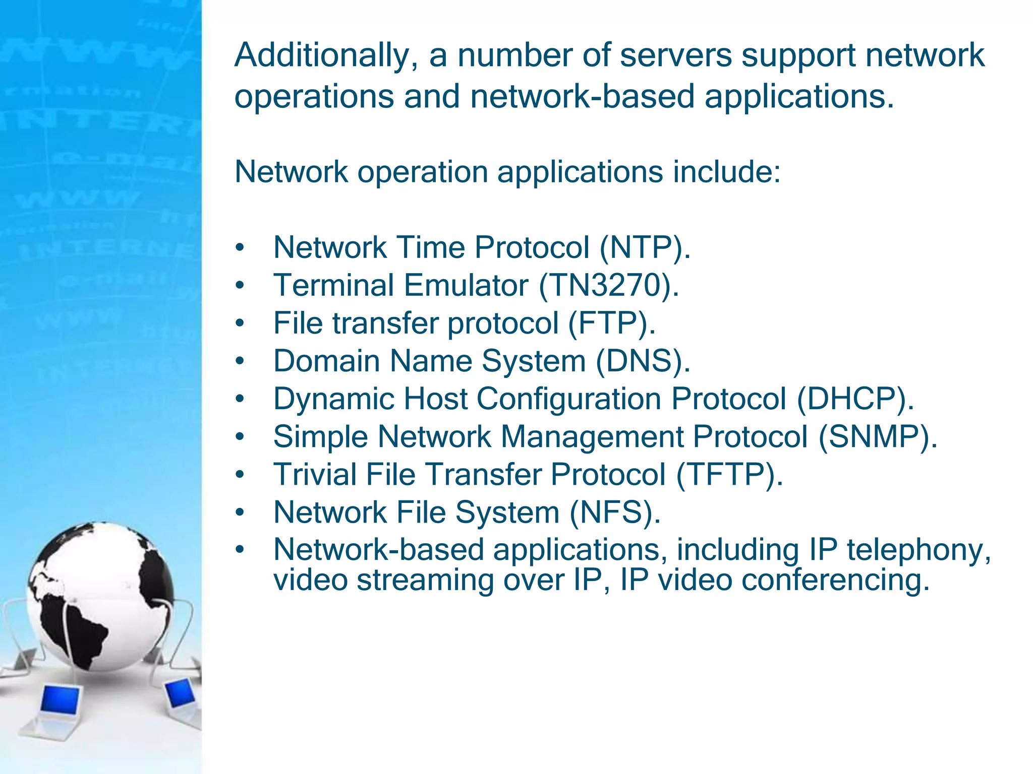 Additionally, a number of servers support network
operations and network-based applications.
Network operation applications include:
• Network Time Protocol (NTP).
• Terminal Emulator (TN3270).
• File transfer protocol (FTP).
• Domain Name System (DNS).
• Dynamic Host Configuration Protocol (DHCP).
• Simple Network Management Protocol (SNMP).
• Trivial File Transfer Protocol (TFTP).
• Network File System (NFS).
• Network-based applications, including IP telephony,
video streaming over IP, IP video conferencing.
 