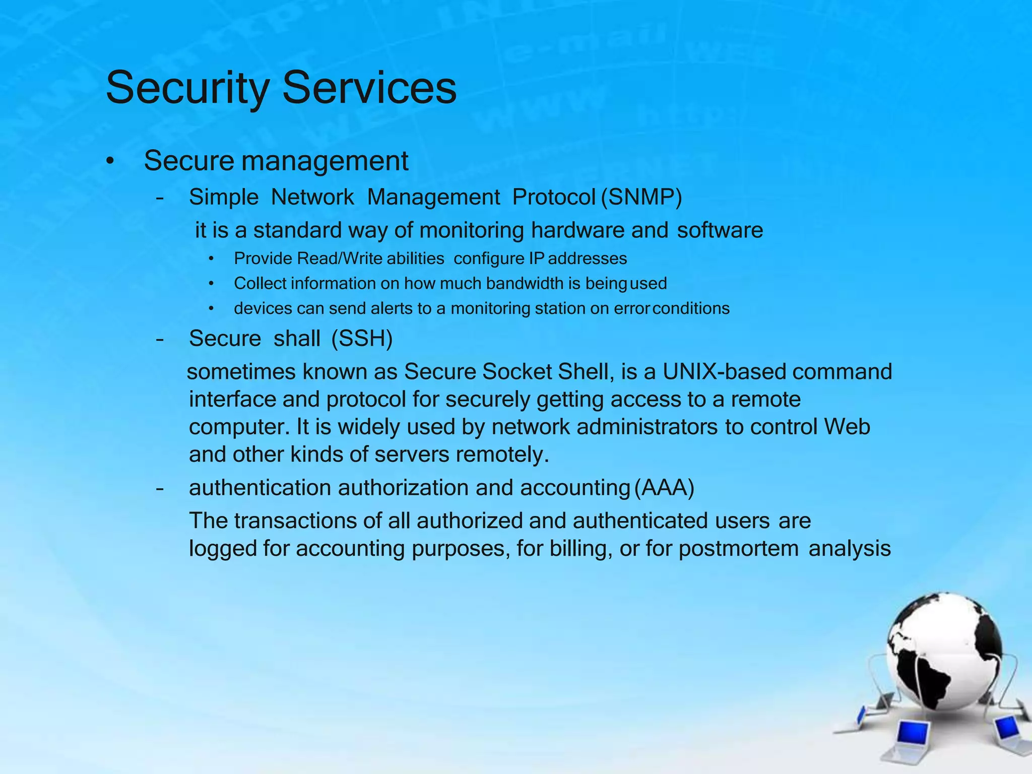 Security Services
• Secure management
– Simple Network Management Protocol (SNMP)
it is a standard way of monitoring hardware and software
• Provide Read/Write abilities configure IP addresses
• Collect information on how much bandwidth is beingused
• devices can send alerts to a monitoring station on errorconditions
– Secure shall (SSH)
sometimes known as Secure Socket Shell, is a UNIX-based command
interface and protocol for securely getting access to a remote
computer. It is widely used by network administrators to control Web
and other kinds of servers remotely.
– authentication authorization and accounting(AAA)
The transactions of all authorized and authenticated users are
logged for accounting purposes, for billing, or for postmortem analysis
 