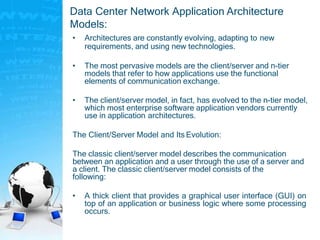 Data Center Network Application Architecture
Models:
• Architectures are constantly evolving, adapting to new
requirements, and using new technologies.
• The most pervasive models are the client/server and n-tier
models that refer to how applications use the functional
elements of communication exchange.
• The client/server model, in fact, has evolved to the n-tier model,
which most enterprise software application vendors currently
use in application architectures.
The Client/Server Model and Its Evolution:
The classic client/server model describes the communication
between an application and a user through the use of a server and
a client. The classic client/server model consists of the
following:
• A thick client that provides a graphical user interface (GUI) on
top of an application or business logic where some processing
occurs.
 