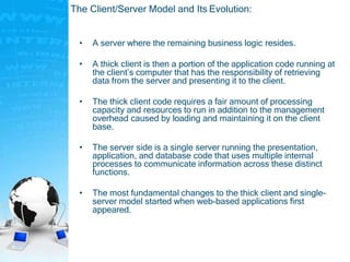 The Client/Server Model and Its Evolution:
• A server where the remaining business logic resides.
• A thick client is then a portion of the application code running at
the client’s computer that has the responsibility of retrieving
data from the server and presenting it to the client.
• The thick client code requires a fair amount of processing
capacity and resources to run in addition to the management
overhead caused by loading and maintaining it on the client
base.
• The server side is a single server running the presentation,
application, and database code that uses multiple internal
processes to communicate information across these distinct
functions.
• The most fundamental changes to the thick client and single-
server model started when web-based applications first
appeared.
 