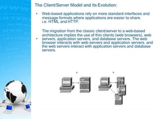 The Client/Server Model and Its Evolution:
• Web-based applications rely on more standard interfaces and
message formats where applications are easier to share.
i.e. HTML and HTTP.
•
The migration from the classic client/server to a web-based
architecture implies the use of thin clients (web browsers), web
servers, application servers, and database servers. The web
browser interacts with web servers and application servers, and
the web servers interact with application servers and database
servers.
 
