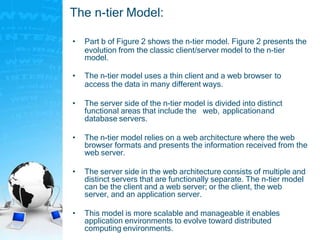 The n-tier Model:
• Part b of Figure 2 shows the n-tier model. Figure 2 presents the
evolution from the classic client/server model to the n-tier
model.
• The n-tier model uses a thin client and a web browser to
access the data in many different ways.
• The server side of the n-tier model is divided into distinct
functional areas that include the web, applicationand
database servers.
• The n-tier model relies on a web architecture where the web
browser formats and presents the information received from the
web server.
• The server side in the web architecture consists of multiple and
distinct servers that are functionally separate. The n-tier model
can be the client and a web server; or the client, the web
server, and an application server.
• This model is more scalable and manageable it enables
application environments to evolve toward distributed
computing environments.
 