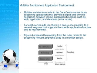 Multitier Architecture Application Environment:
• Multitier architectures refer to the Data Center server farms
supporting applications that provide a logical and physical
separation between various application functions, such as
web, application, and database (n-tier model).
• For each server-side tier, there is a one-to-one mapping to a
network segment that supports the specific application function
and its requirements.
• Figure 4 presents the mapping from the n-tier model to the
supporting network segments used in a multitier design.
 