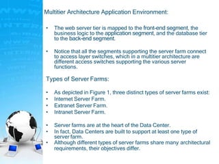 Multitier Architecture Application Environment:
• The web server tier is mapped to the front-end segment, the
business logic to the application segment, and the database tier
to the back-end segment.
• Notice that all the segments supporting the server farm connect
to access layer switches, which in a multitier architecture are
different access switches supporting the various server
functions.
Types of Server Farms:
• As depicted in Figure 1, three distinct types of server farms exist:
• Internet Server Farm.
• Extranet Server Farm.
• Intranet Server Farm.
• Server farms are at the heart of the Data Center.
• In fact, Data Centers are built to support at least one type of
server farm.
• Although different types of server farms share many architectural
requirements, their objectives differ.
 