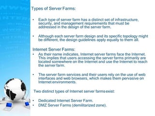 Types of Server Farms:
• Each type of server farm has a distinct set of infrastructure,
security, and management requirements that must be
addressed in the design of the server farm.
• Although each server farm design and its specific topology might
be different, the design guidelines apply equally to them all.
Internet Server Farms:
• As their name indicates, Internet server farms face the Internet.
This implies that users accessing the server farms primarily are
located somewhere on the Internet and use the Internet to reach
the server farm.
• The server farm services and their users rely on the use of web
interfaces and web browsers, which makes them pervasive on
Internet environments.
Two distinct types of Internet server farmsexist:
• Dedicated Internet Server Farm.
• DMZ Server Farms (demilitarized zone).
 