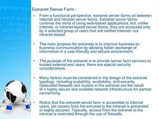 Extranet Server Farm :
• From a functional perspective, extranet server farms sit between
Internet and intranet server farms. Extranet server farms
continue the trend of using web-based applications, but, unlike
Internet- or intranet-based server farms, they are accessed only
by a selected group of users that are neither Internet- nor
intranet-based.
• The main purpose for extranets is to improve business-to-
business communication by allowing faster exchange of
information in a user-friendly and secure environment.
• The purpose of the extranet is to provide server farm services to
trusted external end users, there are special security
considerations.
• Many factors must be considered in the design of the extranet
topology, including scalability, availability, and security.
Dedicated firewalls and routers in the extranet are the result
of a highly secure and scalable network infrastructure for partner
connectivity.
• Notice that the extranet server farm is accessible to internal
users, yet access from the extranet to the intranet is prevented
or highly secured. Typically, access from the extranet to the
intranet is restricted through the use of firewalls.
 