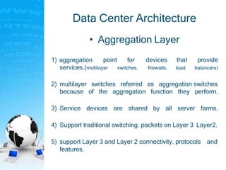 Data Center Architecture
• Aggregation Layer
1) aggregation point for
switches,
devices
firewalls,
that
load
provide
balancers)services.(multilayer
2) multilayer switches referred as aggregation switches
because of the aggregation function they perform.
3) Service devices are shared by all server farms.
4) Support traditional switching, packets on Layer 3 Layer2.
5) support Layer 3 and Layer 2 connectivity, protocols and
features.
 