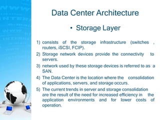 Data Center Architecture
• Storage Layer
1) consists of the storage infrastructure (switches ,
routers, iSCSI, FCIP).
2) Storage network devices provide the connectivity to
servers.
3) network used by these storage devices is referred to as a
SAN.
4) The Data Center is the location where the consolidation
of applications, servers, and storage occurs.
5) The current trends in server and storage consolidation
are the result of the need for increased efficiency in the
environments and for lower costs ofapplication
operation.
 