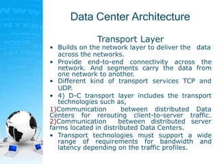 Data Center Architecture
Transport Layer
• Builds on the network layer to deliver the data
across the networks.
• Provide end-to-end connectivity across the
network. And segments carry the data from
one network to another.
• Different kind of transport services TCP and
UDP.
• 4) D-C transport layer includes the transport
technologies such as,
1)Communication between distributed Data
Centers for rerouting client-to-server traffic.
2)Communication between distributed server
farms located in distributed Data Centers.
• Transport technologies must support a wide
range of requirements for bandwidth and
latency depending on the traffic profiles.
 