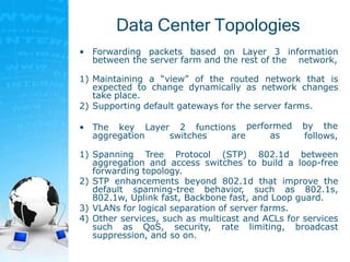 Data Center Topologies
• Forwarding packets based on Layer 3 information
between the server farm and the rest of the network,
1) Maintaining a “view” of the routed network that is
expected to change dynamically as network changes
take place.
2) Supporting default gateways for the server farms.
• The key Layer 2 functions
aggregation switches are
performed by the
as follows,
1) Spanning Tree Protocol (STP) 802.1d between
aggregation and access switches to build a loop-free
forwarding topology.
2) STP enhancements beyond 802.1d that improve the
default spanning-tree behavior, such as 802.1s,
802.1w, Uplink fast, Backbone fast, and Loop guard.
3) VLANs for logical separation of server farms.
4) Other services, such as multicast and ACLs for services
such as QoS, security, rate limiting, broadcast
suppression, and so on.
 