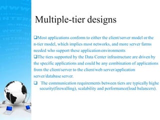 Multiple-tier designs
Most applications conform to either the client/server model or the
n-tier model, which implies most networks, and more server farms
needed who support these application environments
The tiers supported by the Data Center infrastructure are driven by
the specific applications and could be any combination of applications
from the client/server to the client/web server/application
server/database server.
 The communication requirements between tiers are typically highe
security(firewalling), scalability and performance(load balancers).
 