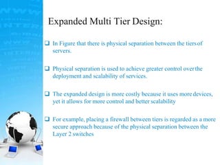 Expanded Multi Tier Design:
 In Figure that there is physical separation between the tiersof
servers.
 Physical separation is used to achieve greater control overthe
deployment and scalability of services.
 The expanded design is more costly because it uses more devices,
yet it allows for more control and better scalability
 For example, placing a firewall between tiers is regarded as a more
secure approach because of the physical separation between the
Layer 2 switches
 