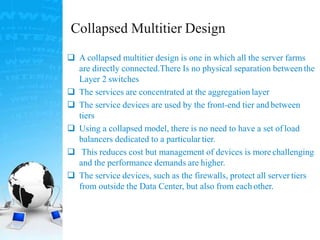 Collapsed Multitier Design
 A collapsed multitier design is one in which all the server farms
are directly connected.There Is no physical separation betweenthe
Layer 2 switches
 The services are concentrated at the aggregation layer
 The service devices are used by the front-end tier and between
tiers
 Using a collapsed model, there is no need to have a set of load
balancers dedicated to a particulartier.
 This reduces cost but management of devices is more challenging
and the performance demands are higher.
 The service devices, such as the firewalls, protect all server tiers
from outside the Data Center, but also from each other.
 