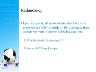 Redundancy
 Up to this point, all the topologies that have been
presented are fully redundant. By Looking at these
aspects we want to answer following question::
 Why We Need Of Redundancy???
 Answer It With An Example..
 