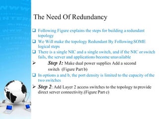 The Need Of Redundancy
 Following Figure explains the steps for building a redundant
topology
 We Will make the topology Redundant By FollowingSOME
logical steps
 There is a single NIC and a single switch, and if the NIC orswitch
fails, the server and applications become unavailable
 Step 1: Make dual power supplies Add a second
switch (Figure Part b)
 In options a and b, the port density is limited to the capacity ofthe
two switches
 Step 2: Add Layer 2 access switches to the topology to provide
direct server connectivity.(Figure Part c)
 