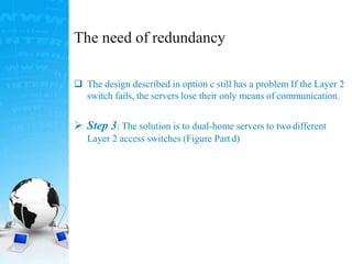 The need of redundancy
 The design described in option c still has a problem If the Layer 2
switch fails, the servers lose their only means of communication.
 Step 3: The solution is to dual-home servers to two different
Layer 2 access switches (Figure Part d)
 