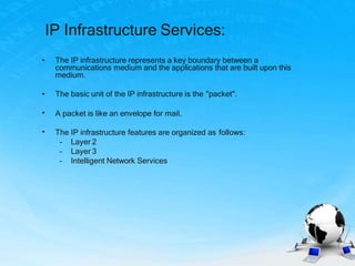 IP Infrastructure Services:
A packet is like an envelope for mail.
• The IP infrastructure represents a key boundary between a
communications medium and the applications that are built upon this
medium.
• The basic unit of the IP infrastructure is the "packet".
•
• The IP infrastructure features are organized as follows:
– Layer 2
– Layer 3
– Intelligent Network Services
 