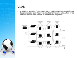 VLAN
• A VLAN is a group of devices on one or more LANs that are configured
to communicate as if they were attached to the same wire, when in fact
they are located on a number of different LAN segments.
 