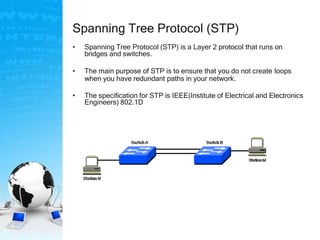 Spanning Tree Protocol (STP)
• Spanning Tree Protocol (STP) is a Layer 2 protocol that runs on
bridges and switches.
• The main purpose of STP is to ensure that you do not create loops
when you have redundant paths in your network.
• The specification for STP is IEEE(Institute of Electrical and Electronics
Engineers) 802.1D
 