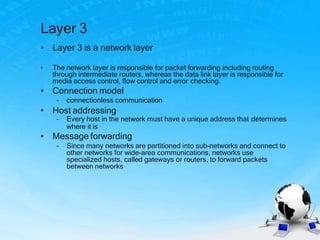 Layer 3
• Layer 3 is a network layer
• The network layer is responsible for packet forwarding including routing
through intermediate routers, whereas the data link layer is responsible for
media access control, flow control and error checking.
• Connection model
– connectionless communication
• Host addressing
– Every host in the network must have a unique address that determines
where it is
• Message forwarding
– Since many networks are partitioned into sub-networks and connect to
other networks for wide-area communications, networks use
specialized hosts, called gateways or routers, to forward packets
between networks
 