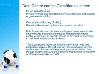 Data Centre can be Classified as either:
• Enterprise (Private):
Privately owned and operated by private corporate, institutional
or government entitles.
• Co-Location/Hosting (Public):
Owned and operated by Telco’s or service providers.
• Data Centers house critical computing resources in controlled
environments and under centralized management, which
enable enterprises to operate around to the clock or according
to their business/educational needs.
• These computing resources include mainframes, web and
application servers, file and print servers, messaging servers,
application software and the operating systems that run them,
storage subsystems, and the network infrastructure, whether IP
or storage-area network (SAN).
 