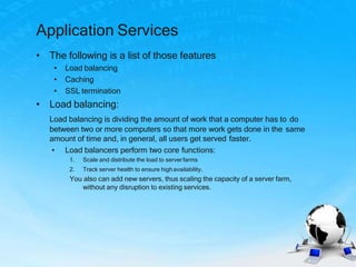 Application Services
• The following is a list of those features
• Load balancing
• Caching
• SSL termination
• Load balancing:
Load balancing is dividing the amount of work that a computer has to do
between two or more computers so that more work gets done in the same
amount of time and, in general, all users get served faster.
• Load balancers perform two core functions:
1. Scale and distribute the load to serverfarms
2. Track server health to ensure highavailability.
You also can add new servers, thus scaling the capacity of a server farm,
without any disruption to existing services.
 
