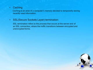 • Caching:
Caching is an area of a computer’s memory devoted to temporarily storing
recently used information.
• SSL(Secure Sockets Layer) termination:
SSL termination refers to the process that occurs at the server end of
an SSL connection, where the traffic transitions between encrypted and
unencrypted forms.
 