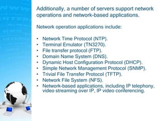 Additionally, a number of servers support network
operations and network-based applications.
Network operation applications include:
• Network Time Protocol (NTP).
• Terminal Emulator (TN3270).
• File transfer protocol (FTP).
• Domain Name System (DNS).
• Dynamic Host Configuration Protocol (DHCP).
• Simple Network Management Protocol (SNMP).
• Trivial File Transfer Protocol (TFTP).
• Network File System (NFS).
• Network-based applications, including IP telephony,
video streaming over IP, IP video conferencing.
 