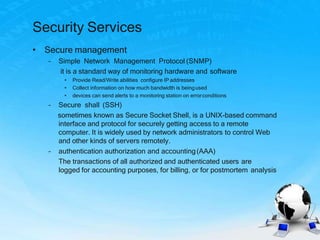 Security Services
• Secure management
– Simple Network Management Protocol (SNMP)
it is a standard way of monitoring hardware and software
• Provide Read/Write abilities configure IP addresses
• Collect information on how much bandwidth is beingused
• devices can send alerts to a monitoring station on errorconditions
– Secure shall (SSH)
sometimes known as Secure Socket Shell, is a UNIX-based command
interface and protocol for securely getting access to a remote
computer. It is widely used by network administrators to control Web
and other kinds of servers remotely.
– authentication authorization and accounting(AAA)
The transactions of all authorized and authenticated users are
logged for accounting purposes, for billing, or for postmortem analysis
 