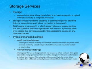 Storage Services
• Storage
– storage is the place where data is held in an electromagnetic or optical
form for access by a computer processor
• Storage services include the capability of consolidating direct attached
disks by using disk arrays that are connected to the network.
• SAN(storage area network) is a high-speed network of storage devices
that also connects those storage devices with servers. It provides block-
level storage that can be accessed by the applications running on any
networked servers.
• Types of managed storage
• locally managed storage
Advantages of this type of storage include a high-speed access to data and greater control
over data availability. A disadvantage is that additional space is required at local site
to store the data
• remotely managed storage
Advantages of this type of storageare that it may be used an off site backup, it offers global
access (depending upon configuration) and adding storage will not require additionalspace
at the local site. However, if the network providing connectivity to the remote data is
interrupted, there will be data availability issues, unless distributed file systems are in use.
 