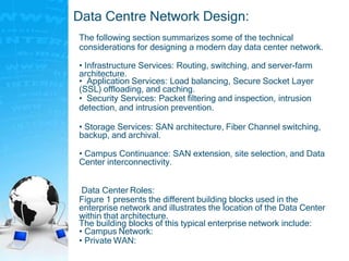 Data Centre Network Design:
The following section summarizes some of the technical
considerations for designing a modern day data center network.
• Infrastructure Services: Routing, switching, and server-farm
architecture.
• Application Services: Load balancing, Secure Socket Layer
(SSL) offloading, and caching.
• Security Services: Packet filtering and inspection, intrusion
detection, and intrusion prevention.
• Storage Services: SAN architecture, Fiber Channel switching,
backup, and archival.
• Campus Continuance: SAN extension, site selection, and Data
Center interconnectivity.
Data Center Roles:
Figure 1 presents the different building blocks used in the
enterprise network and illustrates the location of the Data Center
within that architecture.
The building blocks of this typical enterprise network include:
• Campus Network:
• Private WAN:
 