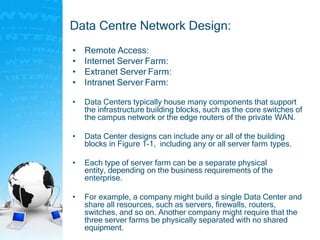 Data Centre Network Design:
• Remote Access:
• Internet Server Farm:
• Extranet Server Farm:
• Intranet Server Farm:
• Data Centers typically house many components that support
the infrastructure building blocks, such as the core switches of
the campus network or the edge routers of the private WAN.
• Data Center designs can include any or all of the building
blocks in Figure 1-1, including any or all server farm types.
• Each type of server farm can be a separate physical
entity, depending on the business requirements of the
enterprise.
• For example, a company might build a single Data Center and
share all resources, such as servers, firewalls, routers,
switches, and so on. Another company might require that the
three server farms be physically separated with no shared
equipment.
 