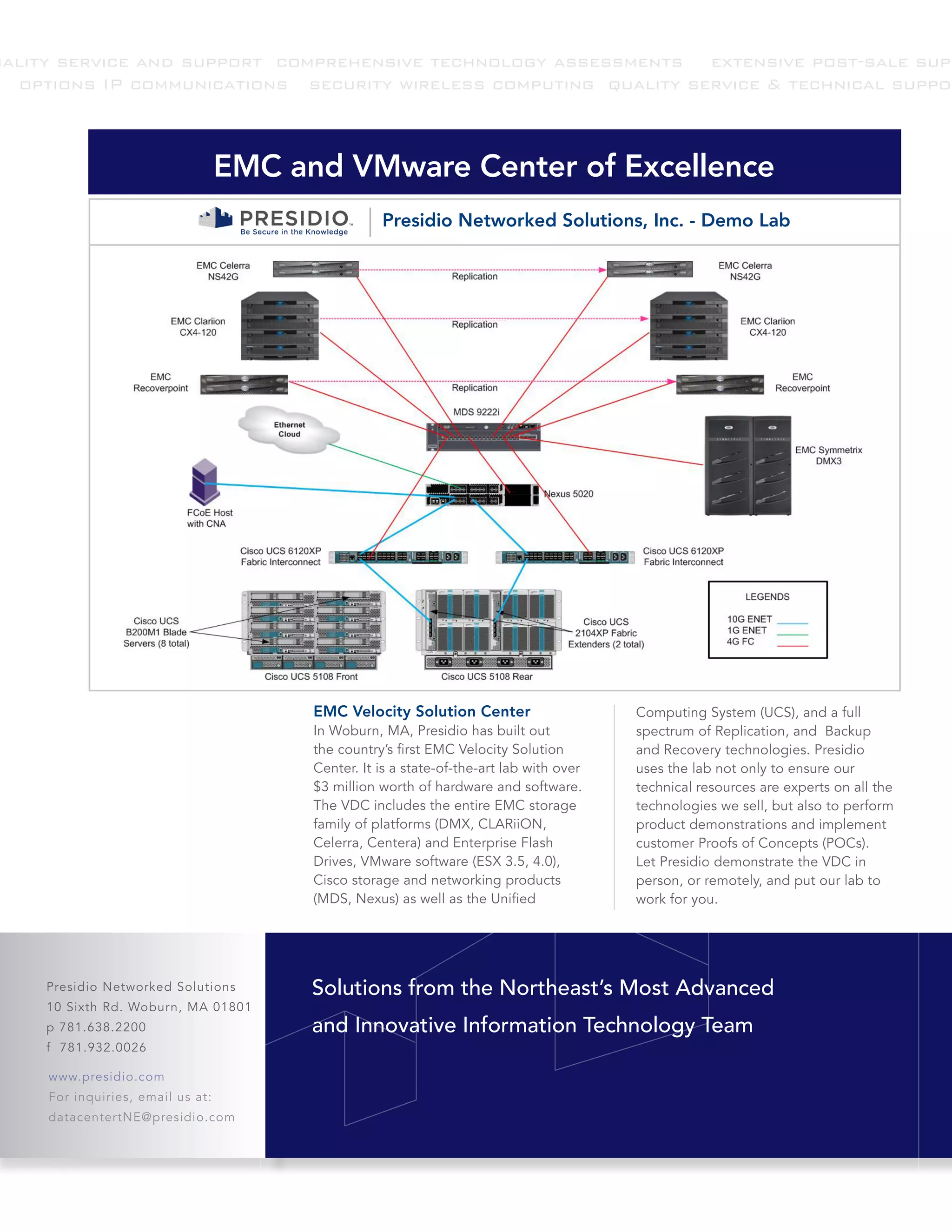 uality service and support comprehensive technology assessments extensive post-sale supp
  options IP communications security wireless computing quality service & technical suppor



                                   EMC and VMware Center of Excellence
                                                    Presidio Networked Solutions, Inc. - Demo Lab




                                         EMC Velocity Solution Center                     Computing System (UCS), and a full
                                         In Woburn, MA, Presidio has built out            spectrum of Replication, and Backup
                                         the country’s first EMC Velocity Solution        and Recovery technologies. Presidio
                                         Center. It is a state-of-the-art lab with over   uses the lab not only to ensure our
                                         $3 million worth of hardware and software.       technical resources are experts on all the
                                         The VDC includes the entire EMC storage          technologies we sell, but also to perform
                                         family of platforms (DMX, CLARiiON,              product demonstrations and implement
                                         Celerra, Centera) and Enterprise Flash           customer Proofs of Concepts (POCs).
                                         Drives, VMware software (ESX 3.5, 4.0),          Let Presidio demonstrate the VDC in
                                         Cisco storage and networking products            person, or remotely, and put our lab to
                                         (MDS, Nexus) as well as the Unified              work for you.




     Presidio Networked Solutions        Solutions from the Northeast’s Most Advanced
     10 Sixth Rd. Woburn, MA 01801
     p 781.638.2200                      and Innovative Information Technology Team
     f 781.932.0026

     www.presidio.com
     For inquiries, email us at:
     datacentertNE@presidio.com
 