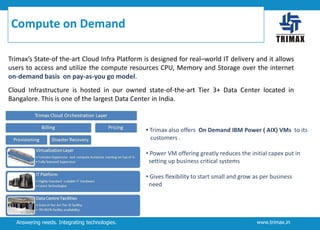 Compute on Demand
Trimax’s State-of the-art Cloud Infra Platform is designed for real–world IT delivery and it allows
users to access and utilize the compute resources CPU, Memory and Storage over the internet
on-demand basis on pay-as-you go model.
Cloud Infrastructure is hosted in our owned state-of-the-art Tier 3+ Data Center located in
Bangalore. This is one of the largest Data Center in India.

• Trimax also offers On Demand IBM Power ( AIX) VMs to its
customers .
• Power VM offering greatly reduces the initial capex put in
setting up business critical systems
• Gives flexibility to start small and grow as per business
need

Answering needs. Integrating technologies.

www.trimax.in

 