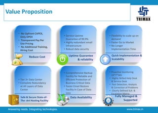 Value Proposition

• No Upfront CAPEX,
Only OPEX
• Transparent Pay Per
Use Pricing
• No Additional Training,
Hiring Cost

Reduce Cost

• Tier 3+ Data Center
• Complete Redundancy
at All Layers of Data
Center
Safe & Secure State-ofThe -Art Hosting Facility
Answering needs. Integrating technologies.

• Service Uptime
Guarantee of 99.9%
• Highly redundant email
infrastructure
• Robust data security

Uptime Guarantee
& reliability

• Comprehensive Backup
Facility for Reliable and
Efficient Protection of
Business Critical Data
• Faster Email Restore
Facility In Case of Data
Loss

Data Availability

• Flexibility to scale up on
demand
• Faster Go to Market
• No Longer
Implementation Time

Quick Implementation &
Scalability

• Proactive monitoring
24*7*365
• Highly Skilled Help Desk
& Service Desk
• Fast Detection, Analysis
& Correction of Problems
• Clearly Defined SLA &
Escalation Matrix

Fully Managed &
Supported

www.trimax.in

 