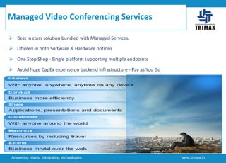 Managed Video Conferencing Services
 Best in class solution bundled with Managed Services.
 Offered in both Software & Hardware options
 One Stop Shop - Single platform supporting multiple endpoints
 Avoid huge CapEx expense on backend infrastructure - Pay as You Go

Answering needs. Integrating technologies.

www.trimax.in

 