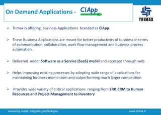 On Demand Applications  Trimax is offering Business Applications branded as ClApp.
 These Business Applications are meant for better productivity of business in terms
of communication, collaboration, work flow management and business process
automation .
 Delivered under Software as a Service (SaaS) model and accessed through web.
 Helps improving existing processes by adopting wide range of applications for
maintaining business momentum and outperforming much larger competition
 Provides wide variety of critical applications ranging from ERP, CRM to Human
Resources and Project Management to Inventory

Answering needs. Integrating technologies.

www.trimax.in

 