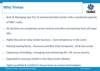 Why Trimax


Built & Managing two Tier III commercial Data Center with a combined capacity

of 500 + racks.


DC facilities are completely carrier neutral and offers connectivity from all major
ISPs.



Highly focused on Data Center business . Core competency in the same



Hosting leading Banks , Insurance and Blue Chip Companies , Oil & Gas sector



Experience of building , managing and maintaining 40 + DC across country



Expanded to overseas market in the Data Center Market.



Highly qualified & certified in-house team on various technologies .
Answering needs. Integrating technologies.

www.trimax.in

 